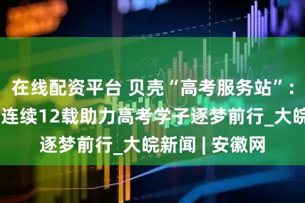在线配资平台 贝壳“高考服务站”：为梦想护航，连续12载助力高考学子逐梦前行_大皖新闻 | 安徽网