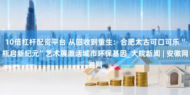 10倍杠杆配资平台 从回收到重生：合肥太古可口可乐“瓶启新纪元”艺术展激活城市环保基因_大皖新闻 | 安徽网