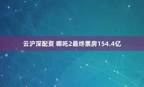 云沪深配资 哪吒2最终票房154.4亿