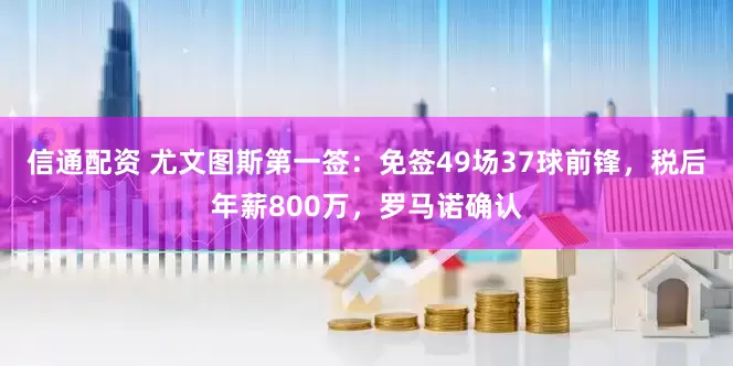 信通配资 尤文图斯第一签：免签49场37球前锋，税后年薪800万，罗马诺确认