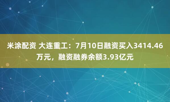 米涂配资 大连重工：7月10日融资买入3414.46万元，融资融券余额3.93亿元