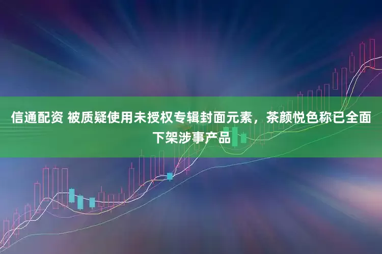 信通配资 被质疑使用未授权专辑封面元素，茶颜悦色称已全面下架涉事产品