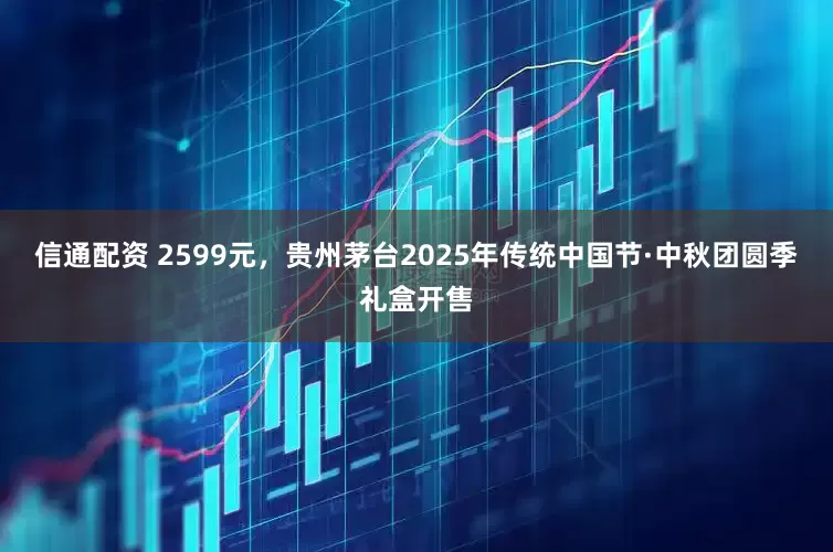 信通配资 2599元，贵州茅台2025年传统中国节·中秋团圆季礼盒开售
