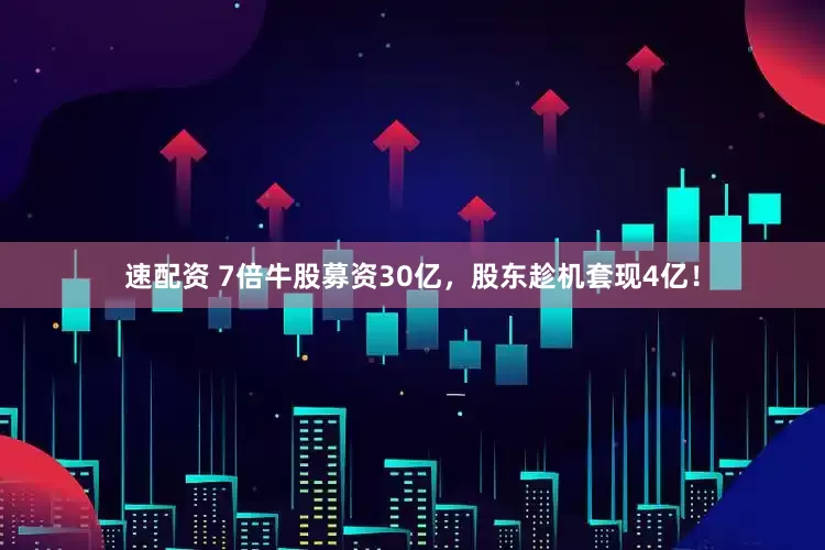 速配资 7倍牛股募资30亿，股东趁机套现4亿！